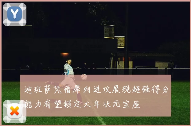 迪班萨凭借犀利进攻展现超强得分能力有望锁定大年状元宝座