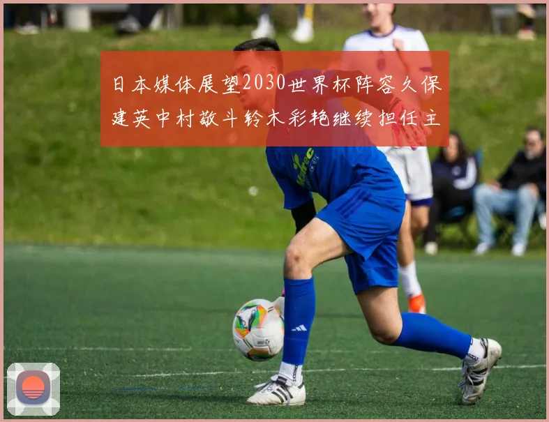 日本媒体展望2030世界杯阵容久保建英中村敬斗铃木彩艳继续担任主力