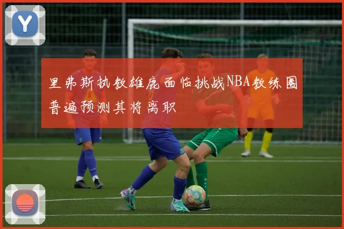里弗斯执教雄鹿面临挑战NBA教练圈普遍预测其将离职