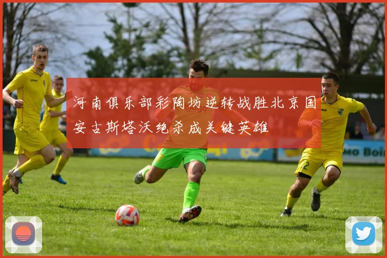 河南俱乐部彩陶坊逆转战胜北京国安古斯塔沃绝杀成关键英雄