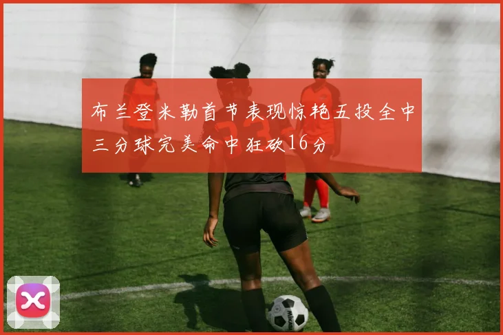 布兰登米勒首节表现惊艳五投全中三分球完美命中狂砍16分