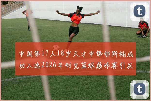 中国第17人18岁天才中锋郇斯楠成功入选2026年耐克篮球巅峰赛引发热议