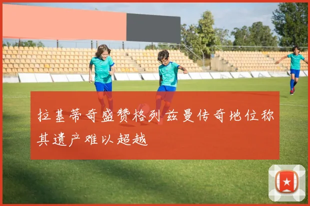 拉基蒂奇盛赞格列兹曼传奇地位称其遗产难以超越