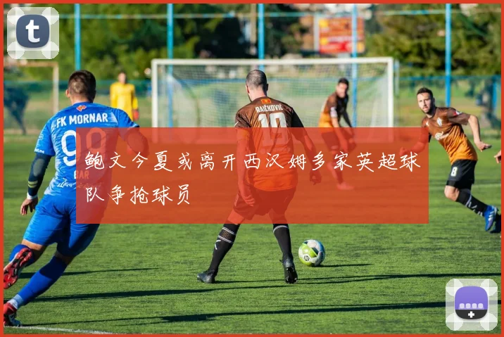 鲍文今夏或离开西汉姆多家英超球队争抢球员