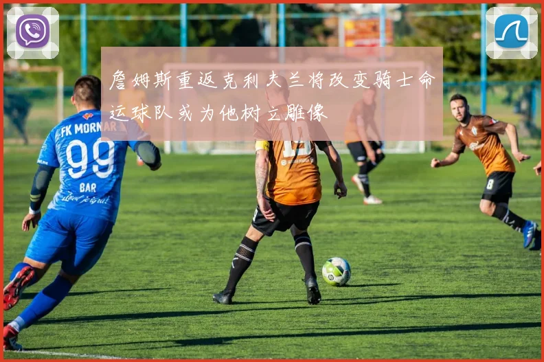 詹姆斯重返克利夫兰将改变骑士命运球队或为他树立雕像
