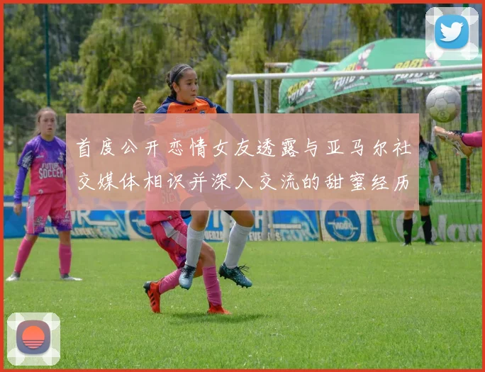 首度公开恋情女友透露与亚马尔社交媒体相识并深入交流的甜蜜经历