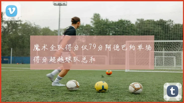 魔术全队得分仅79分阿德巴约单场得分超越球队总和