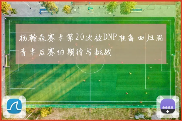 杨瀚森赛季第20次被DNP准备回归混音季后赛的期待与挑战