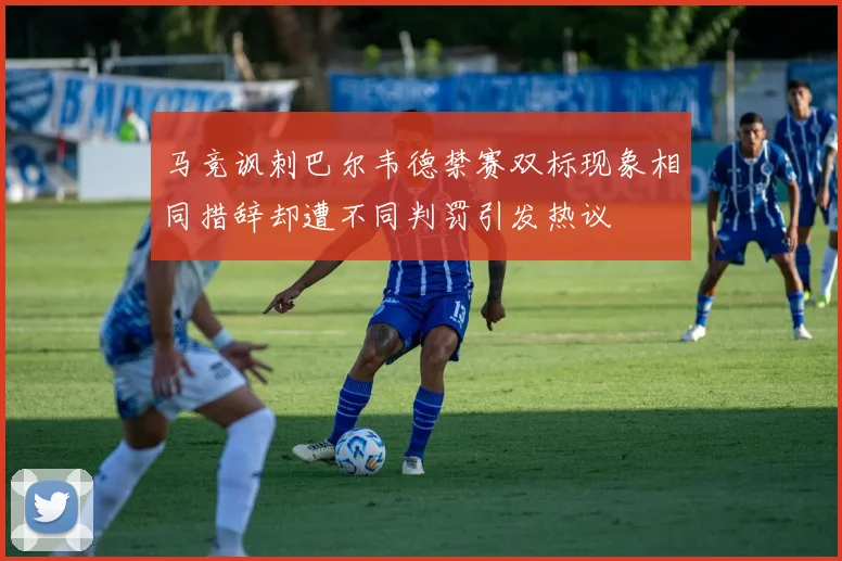 马竞讽刺巴尔韦德禁赛双标现象相同措辞却遭不同判罚引发热议