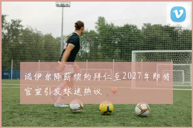 诺伊尔降薪续约拜仁至2027年即将官宣引发球迷热议