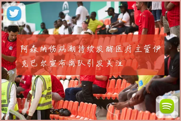 阿森纳伤病潮持续发酵医疗主管伊克巴尔宣布离队引发关注