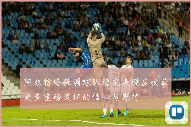 阿尔特塔强调球队稳定表现应收获更多重磅奖杯的信心与期待