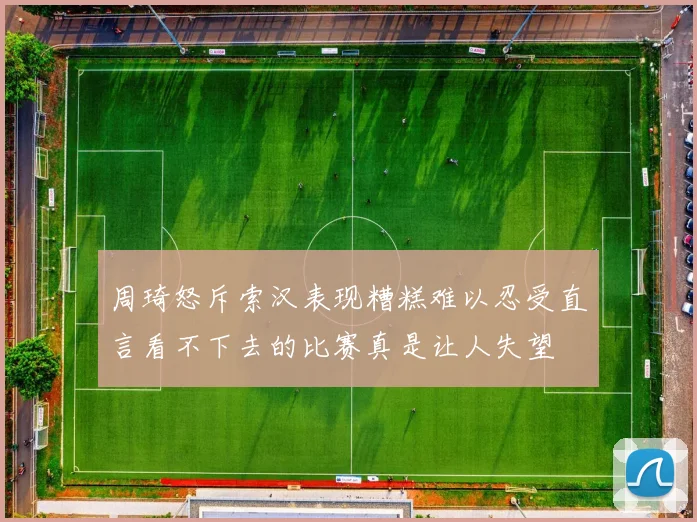 周琦怒斥索汉表现糟糕难以忍受直言看不下去的比赛真是让人失望