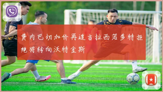 费内巴切加价再追吉拉西若多特拒绝将转向沃特金斯