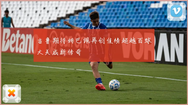 吉鲁期待姆巴佩再创佳绩超越百球大关成新传奇