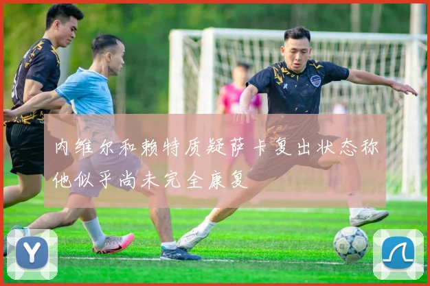 内维尔和赖特质疑萨卡复出状态称他似乎尚未完全康复