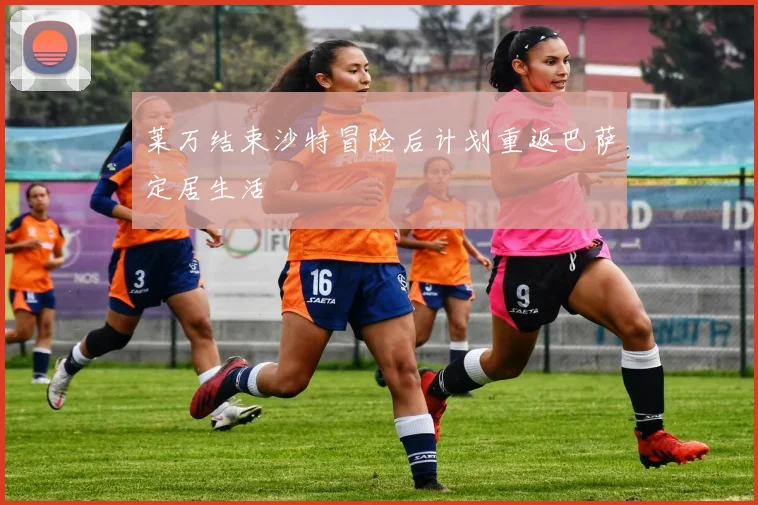 莱万结束沙特冒险后计划重返巴萨定居生活