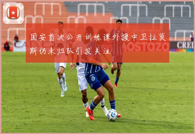 国安首次公开训练课外援中卫拉莫斯仍未归队引发关注