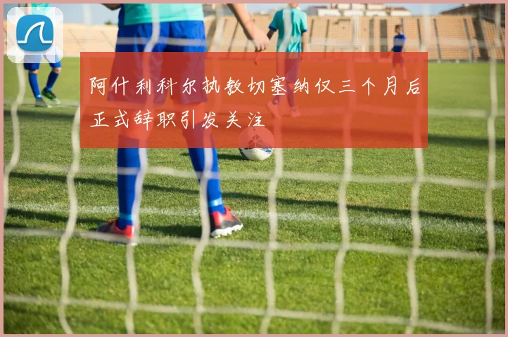 阿什利科尔执教切塞纳仅三个月后正式辞职引发关注