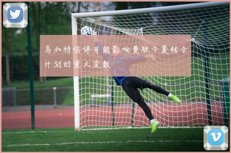 乌加特伤停可能影响曼联今夏转会计划的重大变数