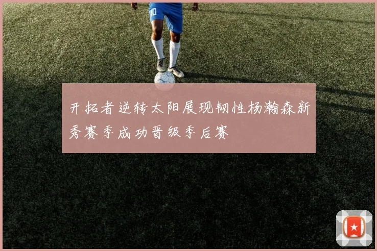开拓者逆转太阳展现韧性杨瀚森新秀赛季成功晋级季后赛