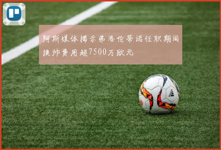 阿斯媒体揭示弗洛伦蒂诺任职期间换帅费用超7500万欧元