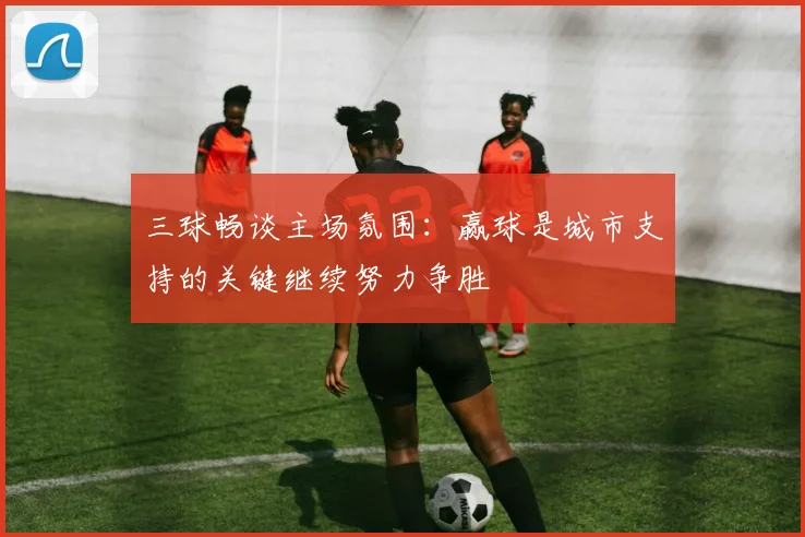三球畅谈主场氛围：赢球是城市支持的关键继续努力争胜